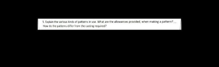 S. Explain the various kinds of patterns in use. What are the allowances provided, when making a pattern?,,
How do the patterns differ from the casting required?
