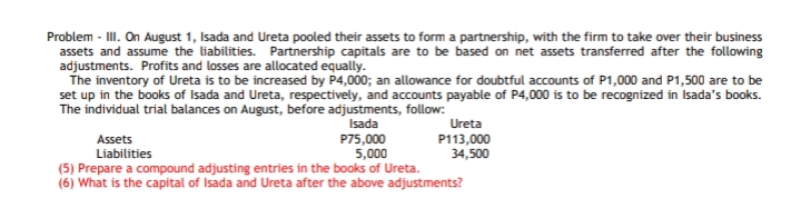 Problem - III. On August 1, Isada and Ureta pooled their assets to form a partnership, with the firm to take over their business
assets and assume the liabilities. Partnership capitals are to be based on net assets transferred after the following
adjustments. Profits and losses are allocated equally.
The inventory of Ureta is to be increased by P4,000; an allowance for doubtful accounts of P1,000 and P1,500 are to be
set up in the books of Isada and Ureta, respectively, and accounts payable of P4,000 is to be recognized in Isada's books.
The individual trial balances on August, before adjustments, follow:
Isada
Ureta
P75,000
5,000
(5) Prepare a compound adjusting entries in the books of Ureta.
(6) What is the capital of Isada and Ureta after the above adjustments?
Assets
P113,000
34,500
Liabilities
