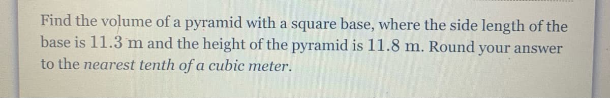 Find the volume of a pyramid with a square base, where the side length of the
base is 11.3 m and the height of the pyramid is 11.8 m. Round your answer
to the nearest tenth of a cubic meter.
