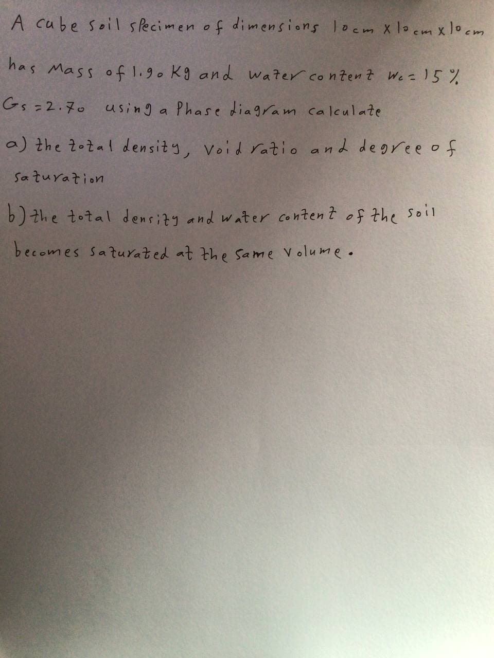 A cube soil sPecimen of dimensions loem X locm xlocm
has Mass of l.9o kg and water conten t We = )5 %
Gs =2.70 using a Phase diagram caIculate
a) the 2ożal density, Void ratio and degree of
Saturation
b) the total densizy and water content of the soil
becomes saturated at the same Volume •
