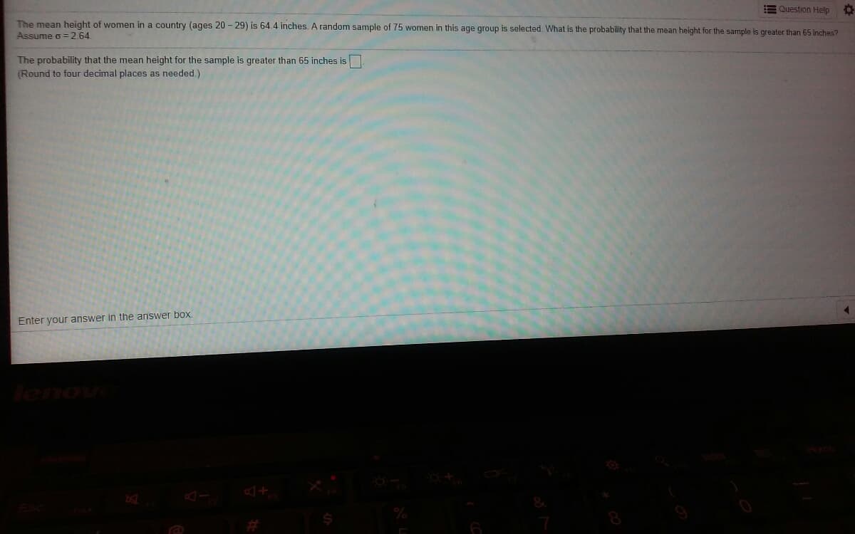 E Question Help
The mean height of women in a country (ages 20 - 29) is 64.4 inches. A random sample of 75 women in this age group is selected. What is the probability that the mean height for the sample is greater than 65 inches?
Assume o = 2.64.
The probability that the mean height for the sample is greater than 65 inches is
(Round to four decimal places as needed.)
Enter your answer in the answer box.
lenovi
林
