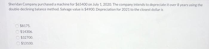 Sheridan Company purchased a machine for $65400 on July 1, 2020. The company intends to depreciate it over 8 years using the
double-declining balance method. Salvage value is $4900. Depreciation for 2021 to the closest dollar is
$8175.
$14306.
$32700.
$13100.
