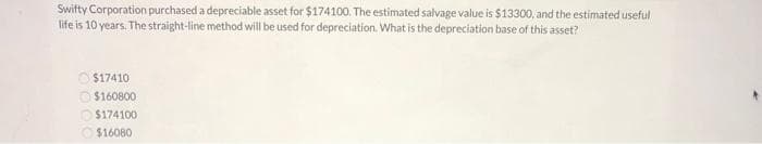 Swifty Corporation purchased a depreciable asset for $174100. The estimated salvage value is $13300, and the estimated useful
life is 10 years. The straight-line method will be used for depreciation. What is the depreciation base of this asset?
$17410
O $160800
$174100
$16080
