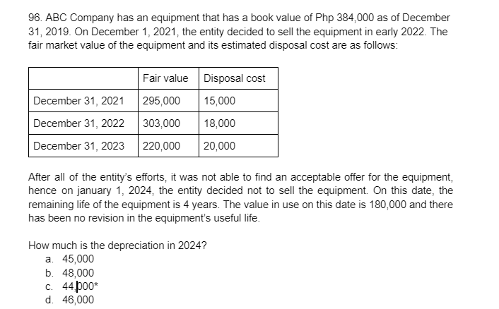 96. ABC Company has an equipment that has a book value of Php 384,000 as of December
31, 2019. On December 1, 2021, the entity decided to sell the equipment in early 2022. The
fair market value of the equipment and its estimated disposal cost are as follows:
Fair value Disposal cost
December 31, 2021
295,000
15,000
December 31, 2022
303,000
18,000
December 31, 2023
220,000
20,000
After all of the entity's efforts, it was not able to find an acceptable offer for the equipment,
hence on january 1, 2024, the entity decided not to sell the equipment. On this date, the
remaining life of the equipment is 4 years. The value in use on this date is 180,000 and there
has been no revision in the equipment's useful life.
How much is the depreciation in 2024?
а. 45,000
b. 48,000
с. 44роо*
d. 46,000
