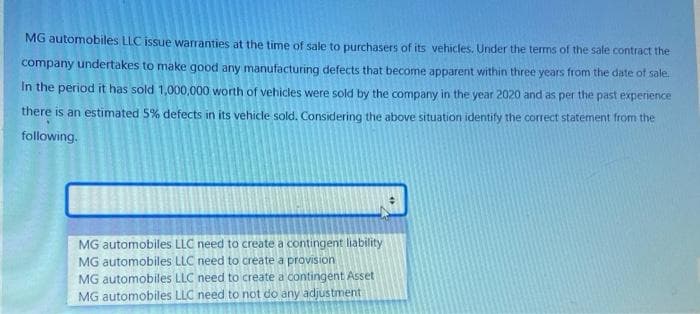 MG automobiles LLC issue warranties at the time of sale to purchasers of its vehicles. Under the terms of the sale contract the
company undertakes to make good any manufacturing defects that become apparent within three years from the date of sale.
In the period it has sold 1,000,000 worth of vehicles were sold by the company in the year 2020 and as per the past experience
there is an estimated 5% defects in its vehicle sold. Considering the above situation identify the correct statement from the
following.
MG automobiles LLC need to create a contingent liability
MG automobiles LLC need to create a provision
MG automobiles LLC need to create a contingent Asset
MG automobiles LLC need to not do any adjustment
