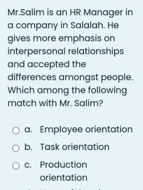 Mr.Salim is an HR Manager in
a company in Salalah. He
gives more emphasis on
interpersonal relationships
and accepted the
differences amongst people.
Which among the following
match with Mr. Salim?
a. Employee orientation
b. Task orientation
O c. Production
orientation
