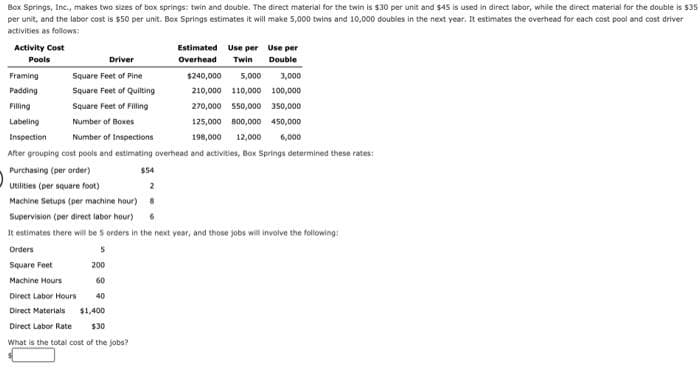 Box Springs, Inc., makes two sizes of box springs: twin and double. The direct material for the twin is $30 per unit and $45 is used in direct labor, while the direct material for the double is $35
per unit, and the labor cost is $50 per unit. Box Springs estimates it will make 5,000 twins and 10,000 doubles in the next year. It estimates the overhead for each cost pool and cost driver
activities as follows:
Activity Cost
Estimated Use per Use per
Pools
Driver
Overhead
Twin
Double
Framing
Square Feet of Pine
$240,000
5,000
3,000
Padding
Square Feet of Quilting
210,000 110,000 100,000
Filling
Square Feet of Filling
270,000 550,000 150,000
Labeling
Number of Boxes
125,000 B00,000 450,000
Inspection
Number of Inspections
198,000
12,000
6,000
After grouping cost pools and estimating overhead and activities, Box Springs determined these rates:
Purchasing (per order)
$54
Utilities (per square foot)
2
Machine Setups (per machine hour) 8
Supervision (per direct labor hour)
It estimates there wil be 5 orders in the next year, and those jobs will involve the following
Orders
Square Feet
200
Machine Hours
60
Direct Labor Hours
40
Direct Materials
$1,400
Direct Labor Rate
$30
What is the total cost of the jobs?
