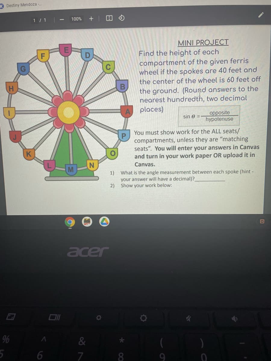 K Destiny Mendoza -.
1 / 1
100%
MINI PROJECT
Find the height of each
compartment of the given ferris
wheel if the spokes are 40 feet and
the center of the wheel is 60 feet off
the ground. (Round answers to the
nearest hundredtħ, two decimal
places)
opposite
hypotenuse
sin e =
You must show work for the ALL seats/
compartments, unless they are "matching
seats". You will enter your answers in Canvas
and turn in your work paper OR upload it in
Canvas.
1)
What is the angle measurement between each spoke (hint-
your answer will have a decimal)?
2) Show your work below:
acer
%
&
7
8
9
