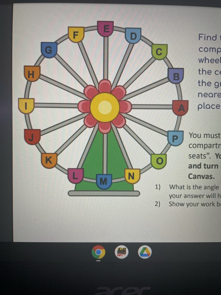 Find
G
comp
wheel
the ce
the gr
neare
place.
You must
compartn
seats". Yo
K
and turn
Canvas.
M
1)
What is the angle
your answer will h
2)
Show your work be
acor
