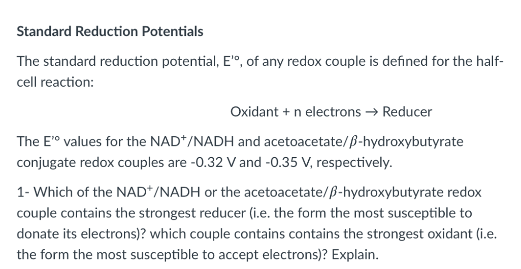 Standard Reduction Potentials
The standard reduction potential, E'°, of any redox couple is defined for the half-
cell reaction:
Oxidant + n electrons → Reducer
The E'° values for the NAD*/NADH and acetoacetate/ß-hydroxybutyrate
conjugate redox couples are -0.32 V and -0.35 V, respectively.
1- Which of the NAD*/NADH or the acetoacetate/ß-hydroxybutyrate redox
couple contains the strongest reducer (i.e. the form the most susceptible to
donate its electrons)? which couple contains contains the strongest oxidant (i.e.
the form the most susceptible to accept electrons)? Explain.
