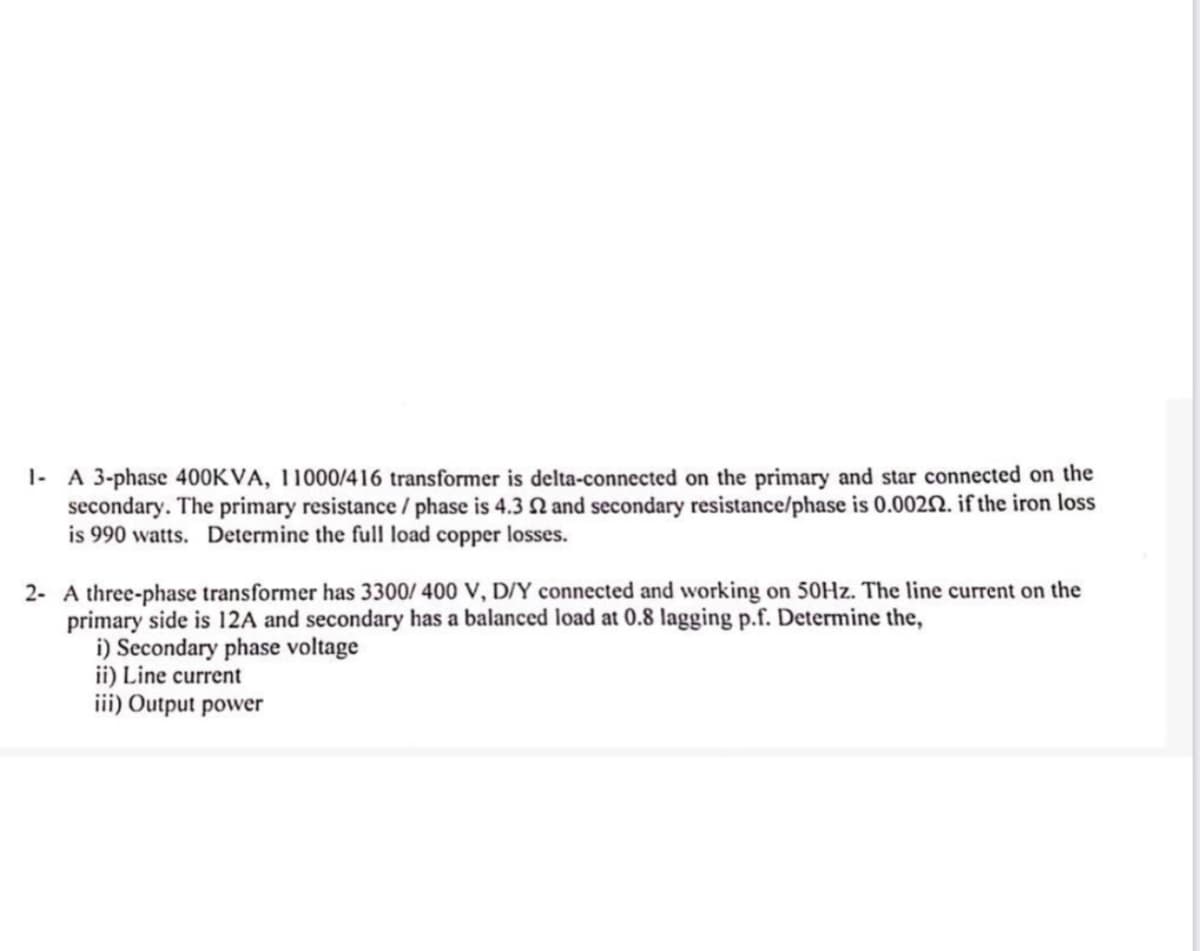 1- A 3-phase 400KVA, 11000/416 transformer is delta-connected on the primary and star connected on the
secondary. The primary resistance / phase is 4.3 2 and secondary resistance/phase is 0.0022. if the iron loss
is 990 watts. Determine the full load copper losses.
2- A three-phase transformer has 3300/400 V, D/Y connected and working on 50Hz. The line current on the
primary side is 12A and secondary has a balanced load at 0.8 lagging p.f. Determine the,
i) Secondary phase voltage
ii) Line current
iii) Output power