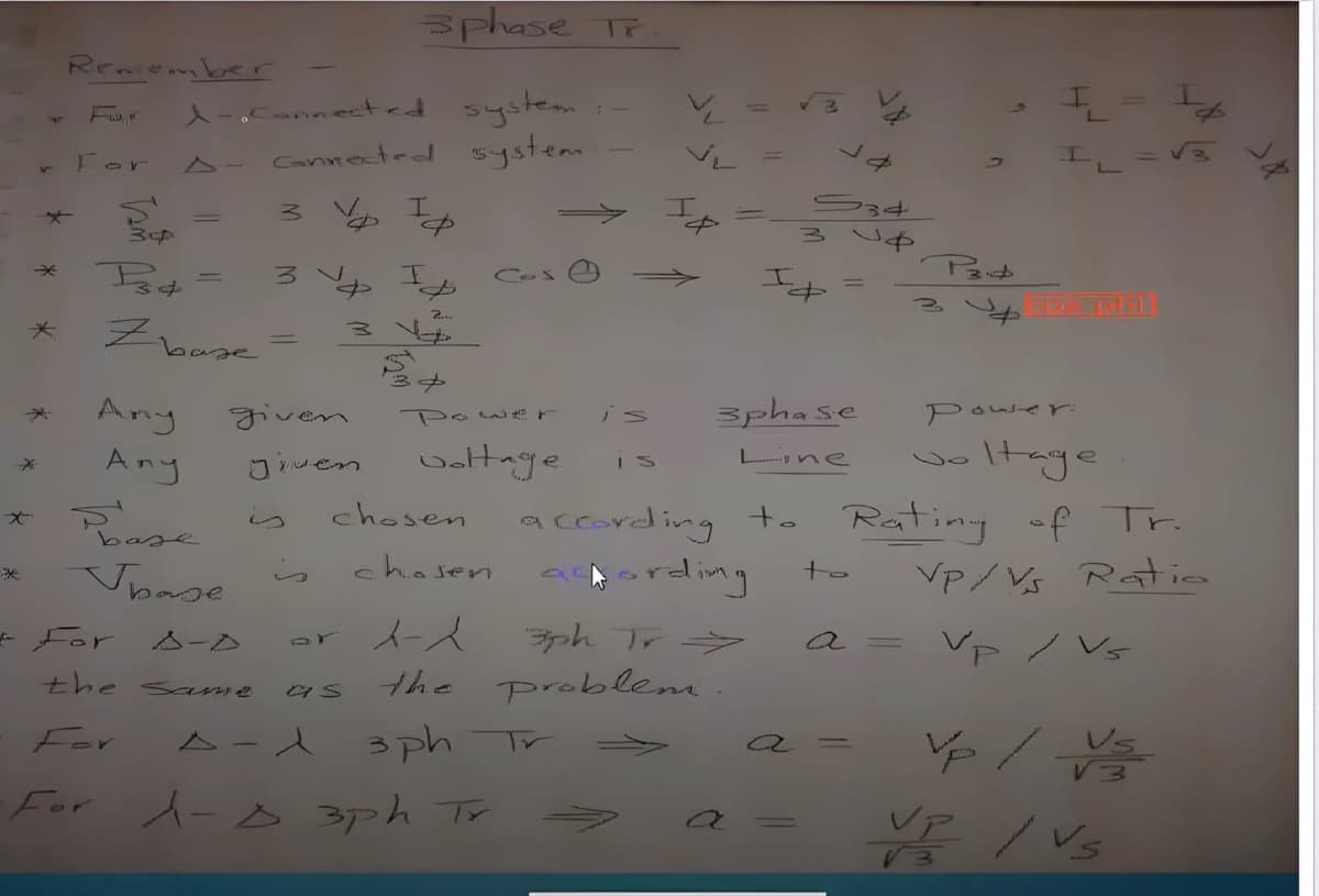 4
*
Remember
For
中
3phase Tr
1-Connected system
connected system.
A-
* 34 =
3 V
I
2...
COS
=
S34
зиф
9
=
FL = √3
3
P3
=
3
*
Zba
=
3 Ye
baze
3+
*
Any
given
Power
is
3phase
*
Any
Jiven
voltage
I S
Lone
が
is
chosen
base
Upase
S
chosen
Power:
P
oltage
according to Rating of Tr.
ording
For
A-D
sr
人一人
3ph Tr
the same
as
the problem.
For
A-1 3ph
T
to
Vp/Vs Ratio
a
Vp/Vs
a
=
Vē
·For A-D 3ph Tr
√3