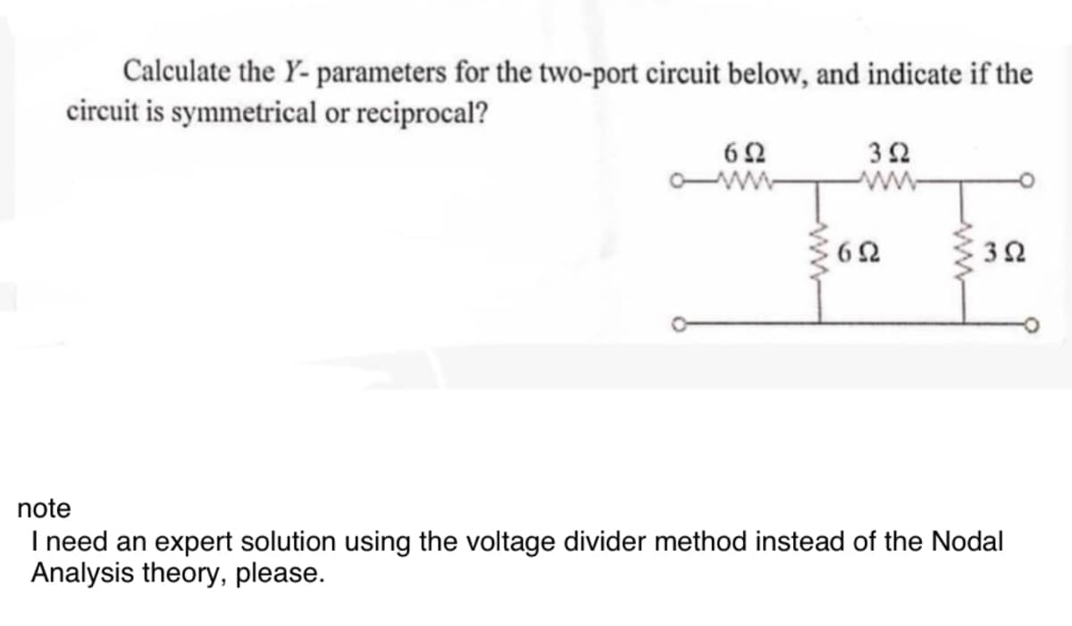 Calculate the Y-parameters for the two-port circuit below, and indicate if the
circuit is symmetrical or reciprocal?
602
302
www
www
60
30
note
I need an expert solution using the voltage divider method instead of the Nodal
Analysis theory, please.