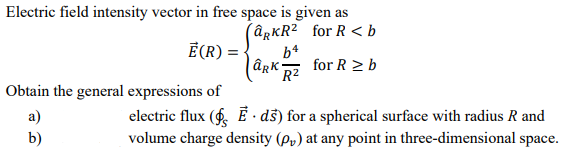 Electric field intensity vector in free space is given as
(@gKR² _for R <b
Ē(R) = -
b4
for R > b
R²
Obtain the general expressions of
a)
electric flux (6 É - dš) for a spherical surface with radius R and
b)
volume charge density (p,) at any point in three-dimensional space.
