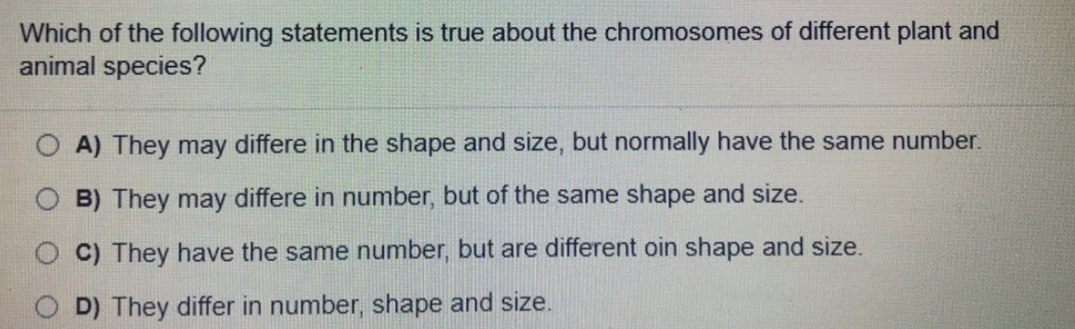 Which of the following statements is true about the chromosomes of different plant and
animal species?
A) They may differe in the shape and size, but normally have the same number.
O B) They may differe in number, but of the same shape and size.
O C) They have the same number, but are different oin shape and size.
D) They differ in number, shape and size.
