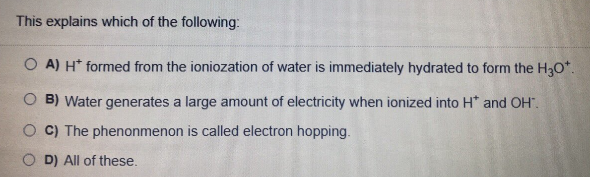 This explains which of the following:
O A) H* formed from the ioniozation of water is immediately hydrated to form the H30*.
O B) Water generates a large amount of electricity when ionized into H* and OH".
O C) The phenonmenon is called electron hopping.
D) All of these.
