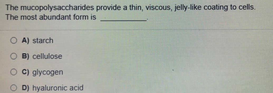 The mucopolysaccharides provide a thin, viscous, jelly-like coating to cells.
The most abundant form is
A) starch
B) cellulose
C) glycogen
D) hyaluronic acid
