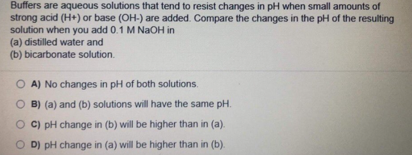 Buffers are aqueous solutions that tend to resist changes in pH when small amounts of
strong acid (H+) or base (OH-) are added. Compare the changes in the pH of the resulting
solution when you add 0.1 M NAOH in
(a) distilled water and
(b) bicarbonate solution.
O A) No changes in pH of both solutions.
O B) (a) and (b) solutions will have the same pH.
O C) pH change in (b) will be higher than in (a).
O D) pH change in (a) will be higher than in (b).
