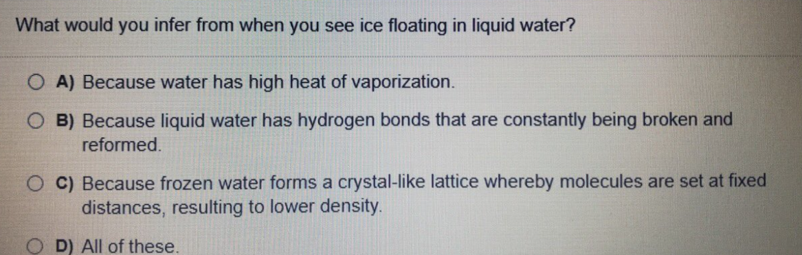 What would you infer from when you see ice floating in liquid water?
O A) Because water has high heat of vaporization.
O B) Because liquid water has hydrogen bonds that are constantly being broken and
reformed.
O C) Because frozen water forms a crystal-like lattice whereby molecules are set at fixed
distances, resulting to lower density.
D) All of these,
