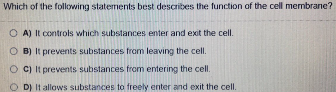 Which of the following statements best describes the function of the cell membrane?
O A) It controls which substances enter and exit the cell.
O B) It prevents substances from leaving the cell.
O C) It prevents substances from entering the cell.
O D) It allows substances to freely enter and exit the cell.
