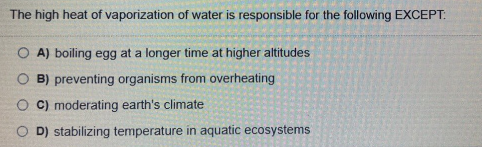 The high heat of vaporization of water is responsible for the following EXCEPT:
O A) boiling egg at a longer time at higher altitudes
O B) preventing organisms from overheating
C) moderating earth's climate
D) stabilizing temperature in aquatic ecosystems
