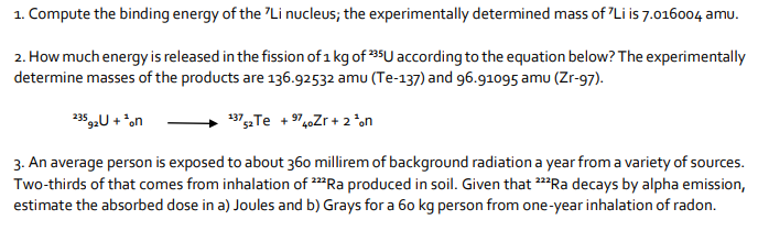 1. Compute the binding energy of the "Li nucleus; the experimentally determined mass of "Li is 7.016004 amu.
2. How much energy is released in the fission of 1 kg of 35U according to the equation below? The experimentally
determine masses of the products are 136.92532 amu (Te-137) and 96.91095 amu (Zr-97).
+ *on
235
137Te + 974.Zr + 2 *on
3. An average person is exposed to about 360 millirem of background radiation a year from a variety of sources.
Two-thirds of that comes from inhalation of 2*Ra produced in soil. Given that Ra decays by alpha emission,
estimate the absorbed dose in a) Joules and b) Grays for a 60 kg person from one-year inhalation of radon.
