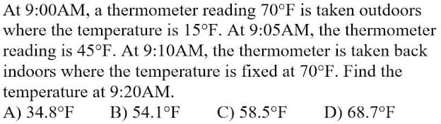 At 9:00AM, a thermometer reading 70°F is taken outdoors
where the temperature is 15°F. At 9:05AM, the thermometer
reading is 45°F. At 9:10AM, the thermometer is taken back
indoors where the temperature is fixed at 70°F. Find the
temperature at 9:20AM.
A) 34.8°F
B) 54.1°F
C) 58.5°F
D) 68.7°F
