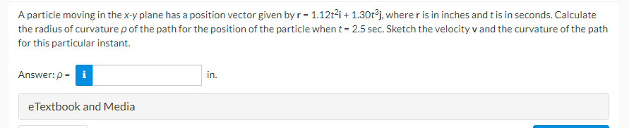 A particle moving in the x-y plane has a position vector given by r = 1.12t²i + 1.30t³j, where r is in inches and t is in seconds. Calculate
the radius of curvature p of the path for the position of the particle when t = 2.5 sec. Sketch the velocity v and the curvature of the path
for this particular instant.
Answer: p= i
eTextbook and Media
in.