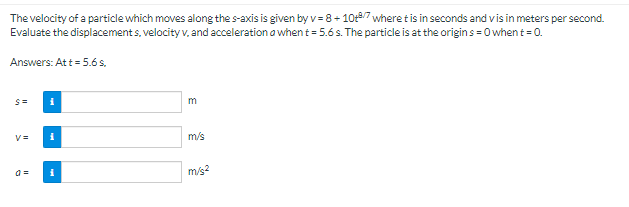 The velocity of a particle which moves along the s-axis is given by v=8+10+/7 where t is in seconds and vis in meters per second.
Evaluate the displacements, velocity v. and acceleration a when t = 5.6s. The particle is at the origins=0 when t = 0.
Answers: Att = 5.6s,
S=
V=
a=
i
m
m/s
m/s²