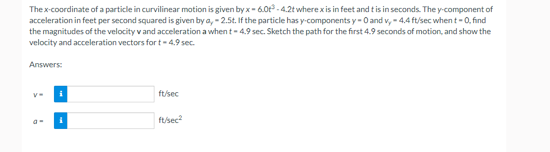 The x-coordinate of a particle in curvilinear motion is given by x = 6.0t³ -4.2t where x is in feet and t is in seconds. The y-component of
acceleration in feet per second squared is given by ay = 2.5t. If the particle has y-components y = 0 and vy = 4.4 ft/sec when t = 0, find
the magnitudes of the velocity v and acceleration a when t = 4.9 sec. Sketch the path for the first 4.9 seconds of motion, and show the
velocity and acceleration vectors for t = 4.9 sec.
Answers:
V=
a=
ft/sec
ft/sec²
