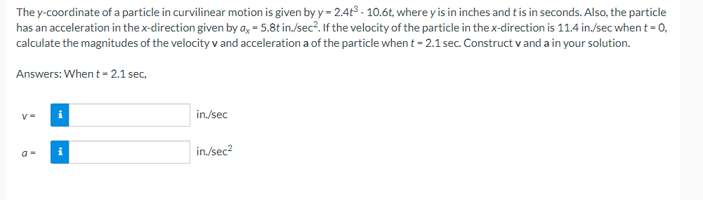 The y-coordinate of a particle in curvilinear motion is given by y = 2.4t³ - 10.6t, where y is in inches and t is in seconds. Also, the particle
has an acceleration in the x-direction given by ax = 5.8t in./sec². If the velocity of the particle in the x-direction is 11.4 in./sec when t = 0,
calculate the magnitudes of the velocity v and acceleration a of the particle when t = 2.1 sec. Construct v and a in your solution.
Answers: When t = 2.1 sec,
V=
a=
i
i
in./sec
in./sec²
