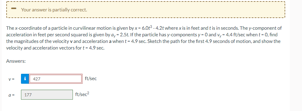 -
The x-coordinate of a particle in curvilinear motion is given by x = 6.0t³ -4.2t where x is in feet and t is in seconds. The y-component of
acceleration in feet per second squared is given by ay = 2.5t. If the particle has y-components y = 0 and vy = 4.4 ft/sec when t = 0, find
the magnitudes of the velocity v and acceleration a when t = 4.9 sec. Sketch the path for the first 4.9 seconds of motion, and show the
velocity and acceleration vectors for t = 4.9 sec.
Your answer is partially correct.
Answers:
V=
a =
i 427
177
ft/sec
ft/sec²