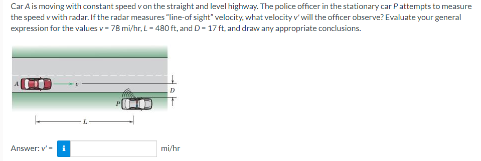 Car A is moving with constant speed v on the straight and level highway. The police officer in the stationary car Pattempts to measure
the speed v with radar. If the radar measures "line-of sight" velocity, what velocity v' will the officer observe? Evaluate your general
expression for the values v = 78 mi/hr, L= 480 ft, and D = 17 ft, and draw any appropriate conclusions.
O
Answer: v' =
L
P
mi/hr