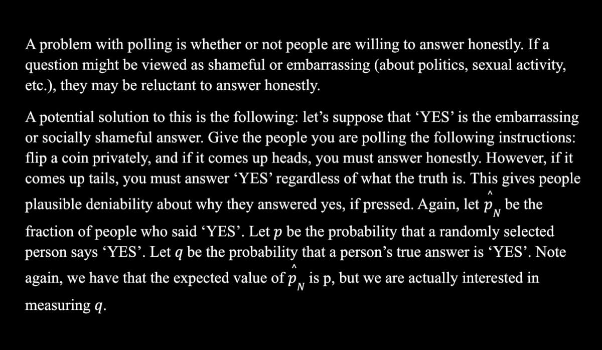 A problem with polling is whether or not people are willing to answer honestly. If a
question might be viewed as shameful or embarrassing (about politics, sexual activity,
etc.), they may be reluctant to answer honestly.
A potential solution to this is the following: let's suppose that 'YES’ is the embarrassing
or socially shameful answer. Give the people you are polling the following instructions:
flip a coin privately, and if it comes up heads, you must answer honestly. However, if it
comes up tails, you must answer 'YES’ regardless of what the truth is. This gives people
л
plausible deniability about why they answered yes, if pressed. Again, let p,
be the
fraction of people who said 'YES'. Let p be the probability that a randomly selected
person says YES’. Let q be the probability that a person’s true answer is 'YES’. Note
л
again, we have that the expected value of p,, is p, but we are actually interested in
N
measuring q.
