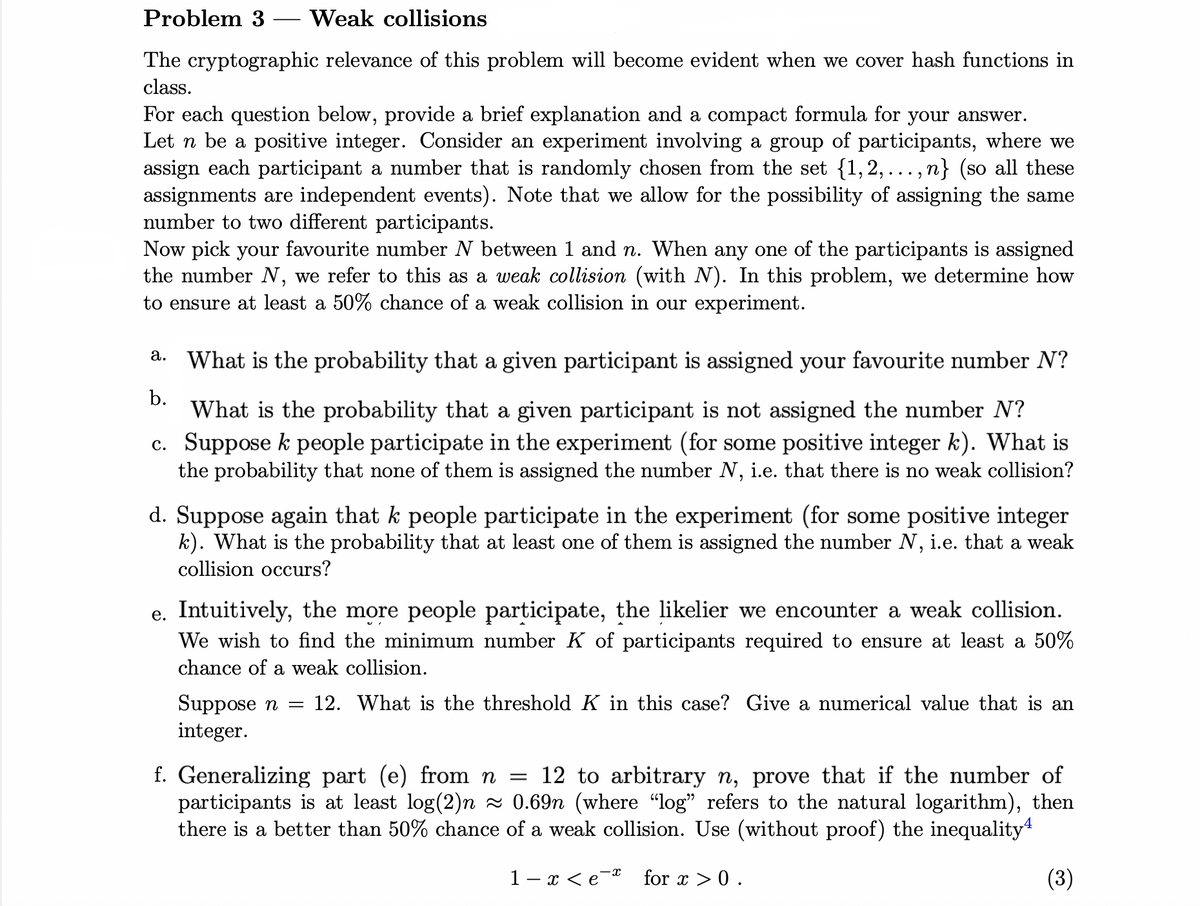 Problem 3 Weak collisions
The cryptographic relevance of this problem will become evident when we cover hash functions in
class.
For each question below, provide a brief explanation and a compact formula for your answer.
Let n be a positive integer. Consider an experiment involving a group of participants, where we
assign each participant a number that is randomly chosen from the set {1,2,...,n} (so all these
assignments are independent events). Note that we allow for the possibility of assigning the same
number to two different participants.
Now pick your favourite number N between 1 and n. When any one of the participants is assigned
the number N, we refer to this as a weak collision (with N). In this problem, we determine how
to ensure at least a 50% chance of a weak collision in our experiment.
b.
a. What is the probability that a given participant is assigned your favourite number N?
What is the probability that a given participant is not assigned the number N?
c. Suppose k people participate in the experiment (for some positive integer k). What is
the probability that none of them is assigned the number N, i.e. that there is no weak collision?
d. Suppose again that k people participate in the experiment (for some positive integer
k). What is the probability that at least one of them is assigned the number N, i.e. that a weak
collision occurs?
e. Intuitively, the more people participate, the likelier we encounter a weak collision.
We wish to find the minimum number K of participants required to ensure at least a 50%
chance of a weak collision.
Suppose n = 12. What is the threshold K in this case? Give a numerical value that is an
integer.
f. Generalizing part (e) from n = 12 to arbitrary n, prove that if the number of
participants is at least log(2)n≈ 0.69n (where "log" refers to the natural logarithm), then
there is a better than 50% chance of a weak collision. Use (without proof) the inequality
1-x<e¯¤ for x > 0.
(3)