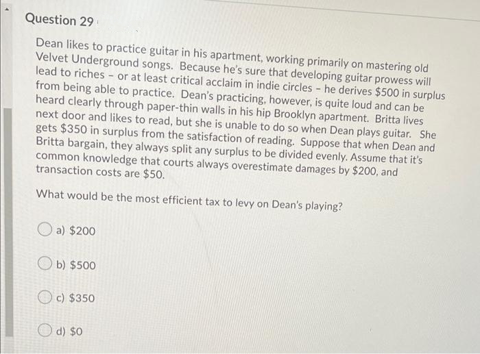 Question 29
Dean likes to practice guitar in his apartment, working primarily on mastering old
Velvet Underground songs. Because he's sure that developing guitar prowess will
lead to riches - or at least critical acclaim in indie circles - he derives $500 in surplus
from being able to practice. Dean's practicing, however, is quite loud and can be
heard clearly through paper-thin walls in his hip Brooklyn apartment. Britta lives
next door and likes to read, but she is unable to do so when Dean plays guitar. She
gets $350 in surplus from the satisfaction of reading. Suppose that when Dean and
Britta bargain, they always split any surplus to be divided evenly. Assume that it's
common knowledge that courts always overestimate damages by $200, and
transaction costs are $50.
What would be the most efficient tax to levy on Dean's playing?
a) $200
O b) $500
O c) $350
d) $0
