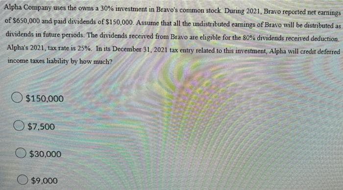 Alpha Company uses the owns a 30% investment in Bravo's common stock. During 2021, Bravo reported net eamings
WI
of $650,000 and paid dividends of $150,000. Assume that all the undistributed earnings of Bravo will be distributed as
dividends in future periods. The dividends received from Bravo are eligible for the 80% dividends received deduction.
Alpha's 2021, tax rate is 25%, In its December 31, 2021 tax entry related to this investment, Alpha will credit deferred
income taxes liability by how much?
$150,000
$7,500
$30,000
$9,000
