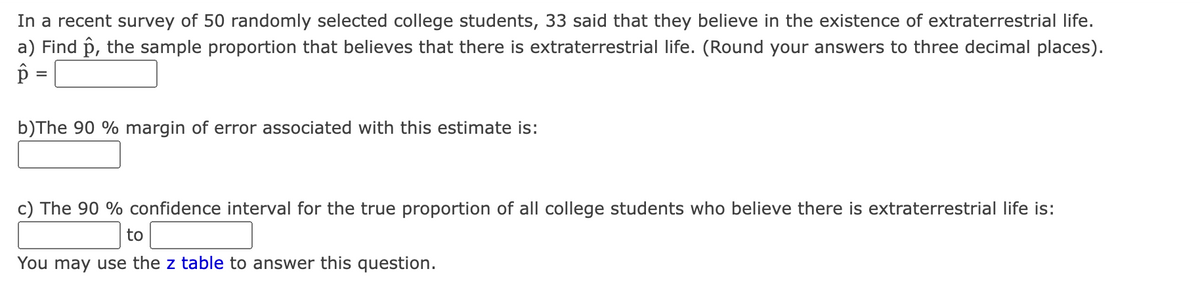 In a recent survey of 50 randomly selected college students, 33 said that they believe in the existence of extraterrestrial life.
a) Find p, the sample proportion that believes that there is extraterrestrial life. (Round your answers to three decimal places).
b)The 90 % margin of error associated with this estimate is:
c) The 90 % confidence interval for the true proportion of all college students who believe there is extraterrestrial life is:
to
You may use the z table to answer this question.
