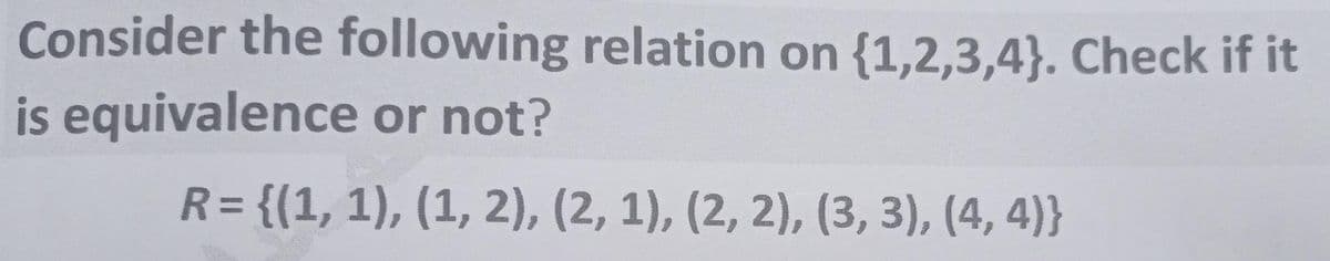 Consider the following relation on {1,2,3,4}. Check if it
is equivalence or not?
R= {(1, 1), (1, 2), (2, 1), (2, 2), (3, 3), (4, 4)}
