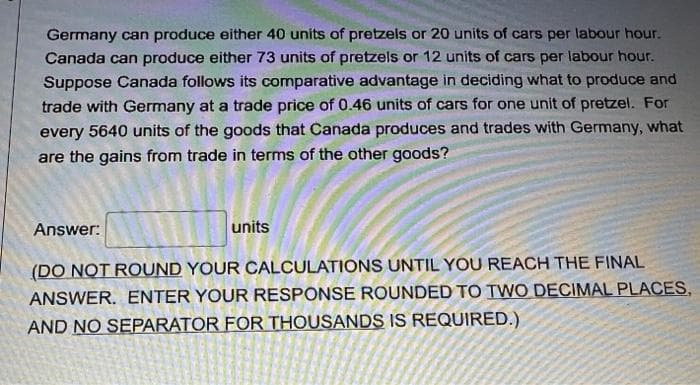 Germany can produce either 40 units of pretzels or 20 units of cars per labour hour.
Canada can produce either 73 units of pretzels or 12 units of cars per labour hour.
Suppose Canada follows its comparative advantage in deciding what to produce and
trade with Germany at a trade price of 0.46 units of cars for one unit of pretzel. For
every 5640 units of the goods that Canada produces and trades with Germany, what
are the gains from trade in terms of the other goods?
Answer:
units
(DO NOT ROUND YOUR CALCULATIONS UNTIL YOU REACH THE FINAL
ANSWER. ENTER YOUR RESPONSE ROUNDED TO TWO DECIMAL PLACES,
AND NO SEPARATOR FOR THOUSANDS IS REQUIRED.)
