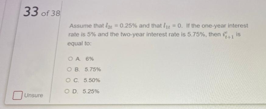 33 of 38
Assume that l = 0.25% and that lt = 0. If the one-year interest
rate is 5% and the two-year interest rate is 5.75%, then i is
%3D
%3D
t+1
equal to:
O A 6%
O B. 5.75%
O C. 5.50%
O D. 5.25%
Unsure
