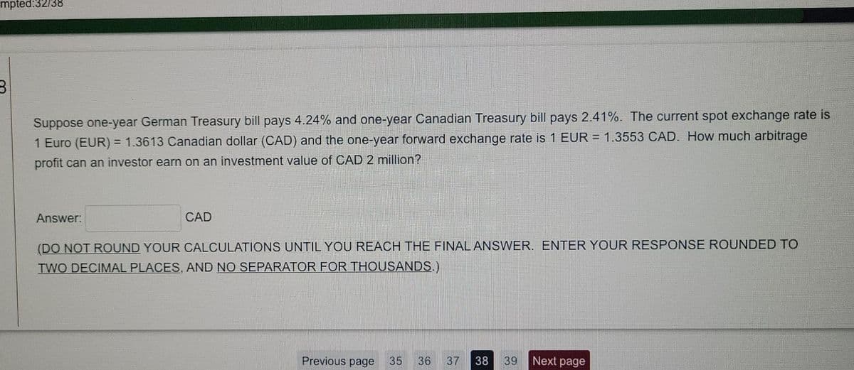 mpted:32/38
Suppose one-year German Treasury bill pays 4.24% and one-year Canadian Treasury bill pays 2.41%. The current spot exchange rate is
1 Euro (EUR) = 1.3613 Canadian dollar (CAD) and the one-year forward exchange rate is 1 EUR = 1.3553 CAD. How much arbitrage
profit can an investor earn on an investment value of CAD 2 million?
Answer:
CAD
(DO NOT ROUND YOUR CALCULATIONS UNTIL YOU REACH THE FINALANSWVER. ENTER YOUR RESPONSE ROUNDED TO
TWO DECIMAL PLACES, AND NO SEPARATOR FOR THOUSANDS.)
Previous page
35
36
37
38
39
Next page
