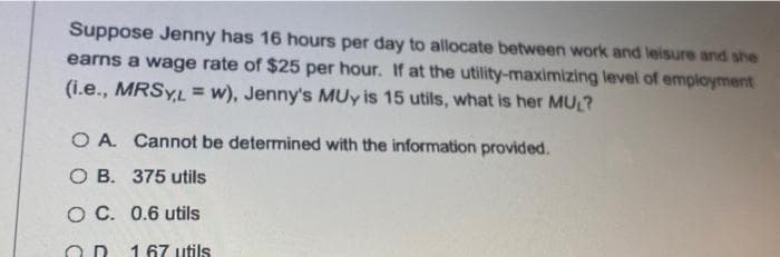 Suppose Jenny has 16 hours per day to allocate between work and leisure and she
earns a wage rate of $25 per hour. If at the utility-maximizing level of employment
(i.e., MRSYL = w), Jenny's MUy is 15 utils, what is her MU ?
%3D
O A. Cannot be determined with the information provided.
O B. 375 utils
O C. 0.6 utils
167 utils
