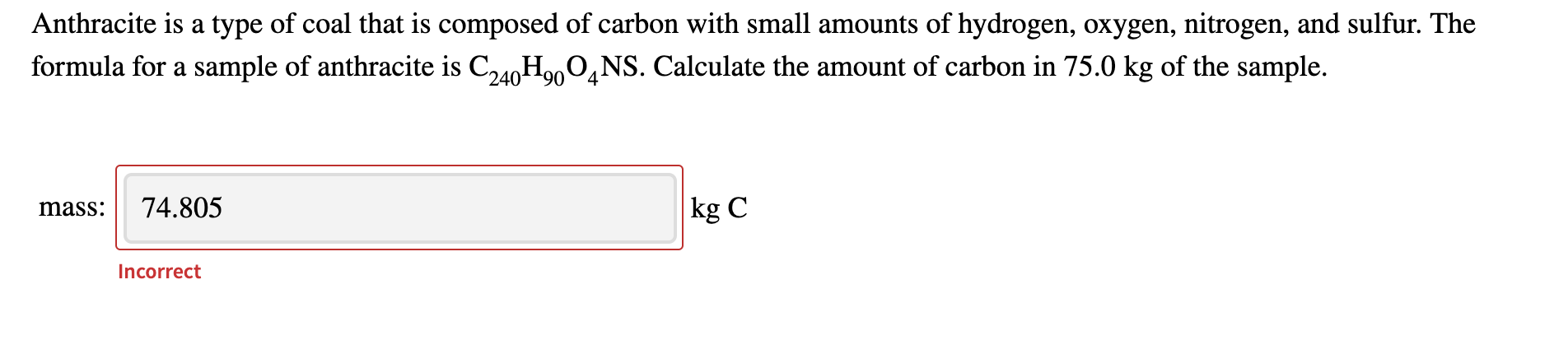 Anthracite is a type of coal that is composed of carbon with small amounts of hydrogen, oxygen, nitrogen, and sulfur. The
formula for a sample of anthracite is C,40HonO.NS. Calculate the amount of carbon in 75.0 kg of the sample.
74.805
kg C
mass:
Incorrect
