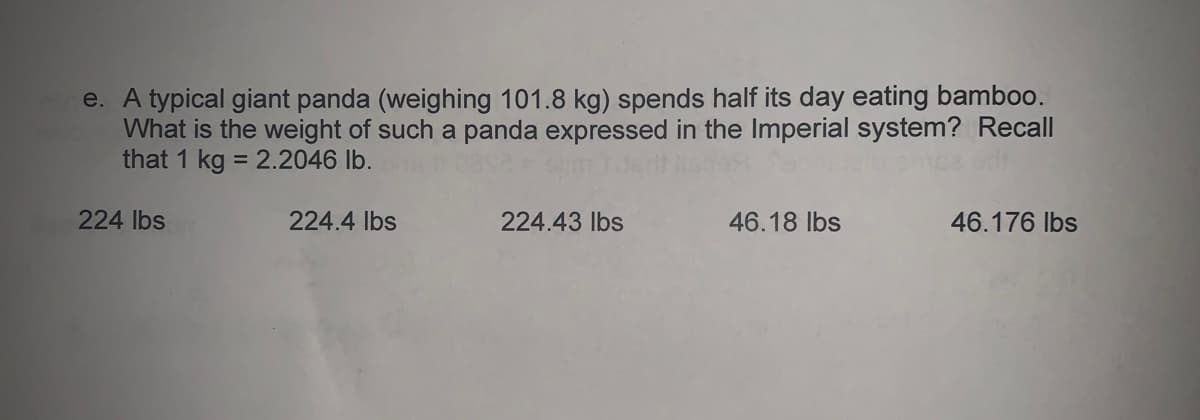 e. A typical giant panda (weighing 101.8 kg) spends half its day eating bamboo.
What is the weight of such a panda expressed in the Imperial system? Recall
that 1 kg = 2.2046 lb.
%3D
224 lbs
224.4 lbs
224.43 lbs
46.18 lbs
46.176 Ibs
