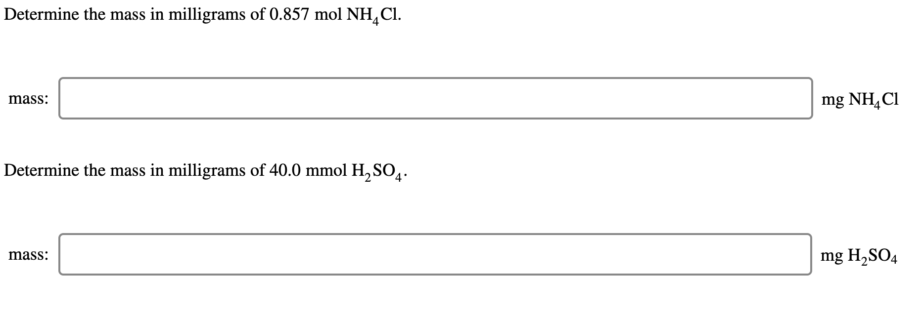 Determine the mass in milligrams of 0.857 mol NH,
CI.
mg NH,Cl
mass:
Determine the mass in milligrams of 40.0 mmol H,SO̟.
mg H,SO4
mass:
