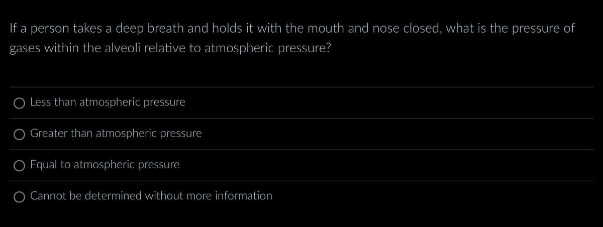 If a person takes a deep breath and holds it with the mouth and nose closed, what is the pressure of
gases within the alveoli relative to atmospheric pressure?
O Less than atmospheric pressure
Greater than atmospheric pressure
O Equal to atmospheric pressure
O Cannot be determined without more information