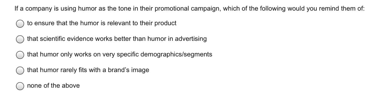 If a company is using humor as the tone in their promotional campaign, which of the following would you remind them of:
to ensure that the humor is relevant to their product
that scientific evidence works better than humor in advertising
that humor only works on very specific demographics/segments
that humor rarely fits with a brand's image
none of the above
O O O O
