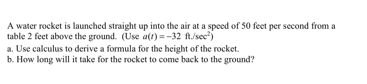 A water rocket is launched straight up into the air at a speed of 50 feet per second from a
table 2 feet above the ground. (Use a(t) =-32 ft./sec?)
a. Use calculus to derive a formula for the height of the rocket.
b. How long will it take for the rocket to come back to the ground?
