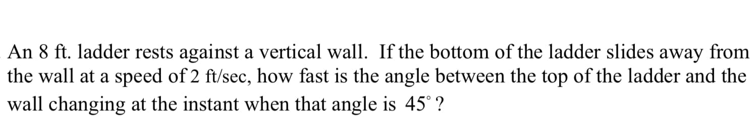 An 8 ft. ladder rests against a vertical wall. If the bottom of the ladder slides away from
the wall at a speed of 2 ft/sec, how fast is the angle between the top of the ladder and the
wall changing at the instant when that angle is 45° ?
